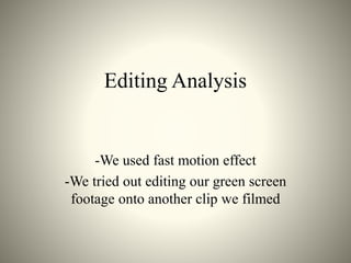 Editing Analysis
-We used fast motion effect
-We tried out editing our green screen
footage onto another clip we filmed
 