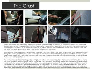 The Crash
From a slow-moving and calm setting, the pace of the entire chapter switches (as Paul says his ironic line; “I’m fine”) to a fast-paced
shocking scene as Paul is impaled through his face. Again, during this scene there are a variety of camera cuts that are only a second
or two long each to keep us, as an audience, in horror as we first see the crash itself, and then the metallic poles that fly out from the
roof of the van heading towards the driver’s seat, where Paul is currently positioned.
Within seconds, three major cuts occur that give us the largest shock effect of this scene as we first watch the metal poles shoot straight
through the window, and then we cut to the backseat of the car as we see the pole heading straight towards Paul, and then we cut
again directly behind Paul’s seat to see the once-clean metal pole covered in blood and chunks of a human head sticking out where
Paul’s head was once positioned.
The crash scene as a whole is horrifying and shocking but these three cuts are definitely have the most impact on an audience, mainly
due to the thought of having a metallic pole fly through one’s face makes our imagination wander which would only increase the true
horrifying effect of this scene. As Paul’s impalement, the camera cuts again almost instantly to reveal an aerial shot of the crash scene,
and we see a second pole that went straight through the middle of the car, in the exact position where Annabelle was sitting, which
only makes matters worse as we then begin to wonder: “Is she ok?” which is to be revealed in the next scene where Sarah wakes up in
the hospital. This scene then ends with the aerial shot zooming out and then fading to black, announcing the sudden end of this scene.
 