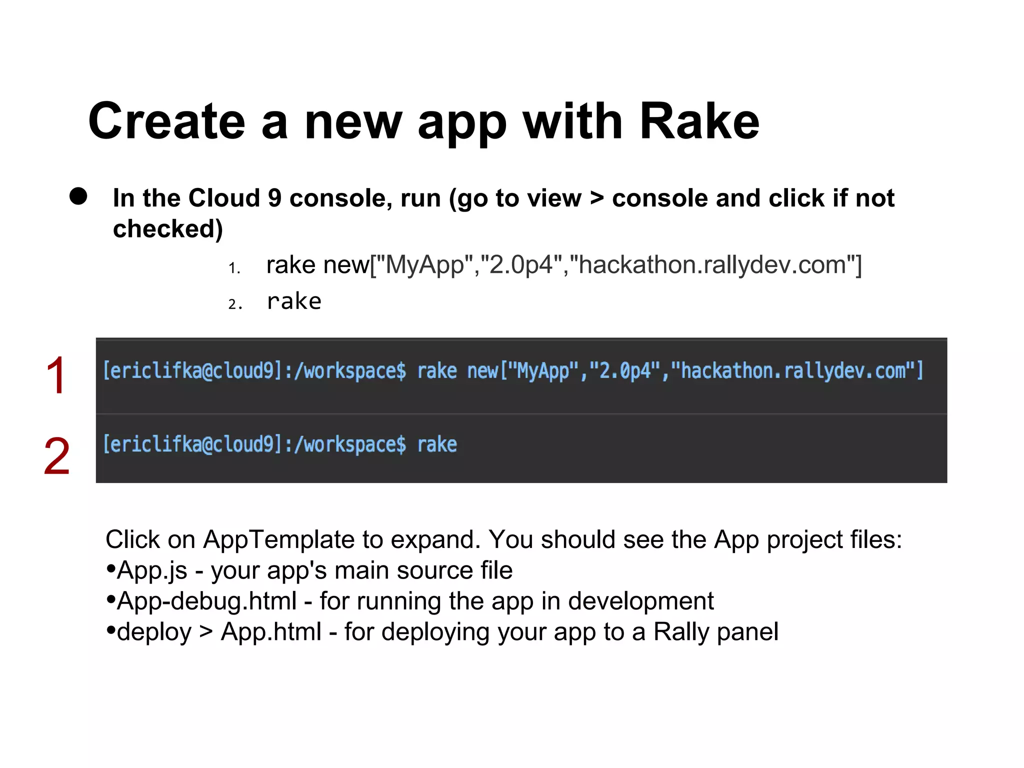 Create a new app with Rake
•   In the Cloud 9 console, run (go to view > console and click if not
    checked)
              1. rake new["MyApp","2.0p4","hackathon.rallydev.com"]
              2. rake




1
2
    Click on AppTemplate to expand. You should see the App project files:
    •App.js - your app's main source file
    •App-debug.html - for running the app in development
    •deploy > App.html - for deploying your app to a Rally panel
 