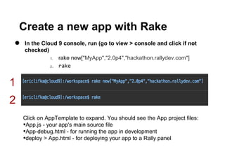 Create a new app with Rake
•   In the Cloud 9 console, run (go to view > console and click if not
    checked)
              1. rake new["MyApp","2.0p4","hackathon.rallydev.com"]
              2. rake




1
2
    Click on AppTemplate to expand. You should see the App project files:
    •App.js - your app's main source file
    •App-debug.html - for running the app in development
    •deploy > App.html - for deploying your app to a Rally panel
 