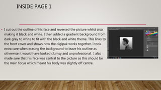 INSIDE PAGE 1
• I cut out the outline of his face and reversed the picture whilst also
making it black and white. I then added a gradient background from
dark grey to white to fit with the black and white theme. This links to
the front cover and shows how the digipak works together. I took
extra care when erasing the background to leave his outline as
otherwise it would have looked clumsy and unprofessional. I also
made sure that his face was central to the picture as this should be
the main focus which meant his body was slightly off centre.
 