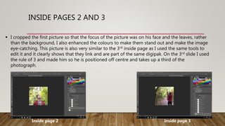 INSIDE PAGES 2 AND 3
 I cropped the first picture so that the focus of the picture was on his face and the leaves, rather
than the background, I also enhanced the colours to make them stand out and make the image
eye-catching. This picture is also very similar to the 3rd inside page as I used the same tools to
edit it and it clearly shows that they link and are part of the same digipak. On the 3rd slide I used
the rule of 3 and made him so he is positioned off centre and takes up a third of the
photograph.
Inside page 2 Inside page 3
 