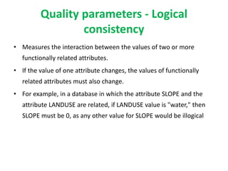 Quality parameters - Logical
consistency
• Measures the interaction between the values of two or more
functionally related attributes.
• If the value of one attribute changes, the values of functionally
related attributes must also change.
• For example, in a database in which the attribute SLOPE and the
attribute LANDUSE are related, if LANDUSE value is "water," then
SLOPE must be 0, as any other value for SLOPE would be illogical
 
