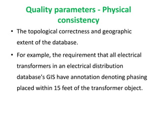 Quality parameters - Physical
consistency
• The topological correctness and geographic
extent of the database.
• For example, the requirement that all electrical
transformers in an electrical distribution
database's GIS have annotation denoting phasing
placed within 15 feet of the transformer object.
 