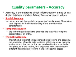 Quality parameters - Accuracy
• Accuracy is the degree to which information on a map or in a
digital database matches Actual/ True or Accepted values.
• Spatial Accuracy.
– the accuracy of the spatial component of the database. The metrics
used depend on the dimensionality of the entities under
consideration.
• Temporal accuracy.
– the conformity between the encoded and the actual temporal
coordinates of an entity.
• Thematic Accuracy.
– Thematic GIS information is generated by collecting and assigning
the properties of spatial data to stored objects or areas, that may
lead to errors, that can be due to a misclassification error in the
first place, or in the second, that originates from the number of
different data classes occurring in the same spatial object
 