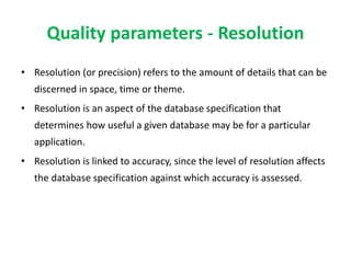 Quality parameters - Resolution
• Resolution (or precision) refers to the amount of details that can be
discerned in space, time or theme.
• Resolution is an aspect of the database specification that
determines how useful a given database may be for a particular
application.
• Resolution is linked to accuracy, since the level of resolution affects
the database specification against which accuracy is assessed.
 