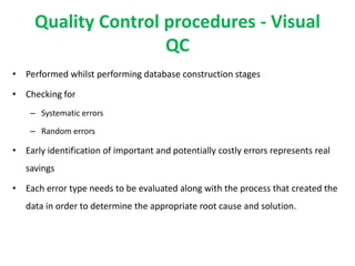 Quality Control procedures - Visual
QC
• Performed whilst performing database construction stages
• Checking for
– Systematic errors
– Random errors
• Early identification of important and potentially costly errors represents real
savings
• Each error type needs to be evaluated along with the process that created the
data in order to determine the appropriate root cause and solution.
 