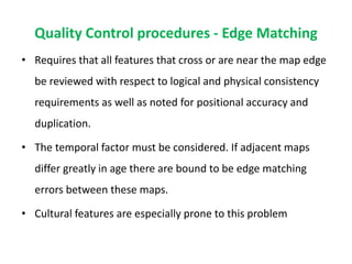 Quality Control procedures - Edge Matching
• Requires that all features that cross or are near the map edge
be reviewed with respect to logical and physical consistency
requirements as well as noted for positional accuracy and
duplication.
• The temporal factor must be considered. If adjacent maps
differ greatly in age there are bound to be edge matching
errors between these maps.
• Cultural features are especially prone to this problem
 