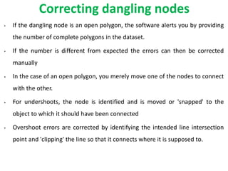 Correcting dangling nodes
• If the dangling node is an open polygon, the software alerts you by providing
the number of complete polygons in the dataset.
• If the number is different from expected the errors can then be corrected
manually
• In the case of an open polygon, you merely move one of the nodes to connect
with the other.
• For undershoots, the node is identified and is moved or 'snapped' to the
object to which it should have been connected
• Overshoot errors are corrected by identifying the intended line intersection
point and 'clipping' the line so that it connects where it is supposed to.
 