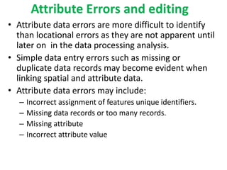Attribute Errors and editing
• Attribute data errors are more difficult to identify
than locational errors as they are not apparent until
later on in the data processing analysis.
• Simple data entry errors such as missing or
duplicate data records may become evident when
linking spatial and attribute data.
• Attribute data errors may include:
– Incorrect assignment of features unique identifiers.
– Missing data records or too many records.
– Missing attribute
– Incorrect attribute value
 
