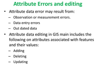 Attribute Errors and editing
• Attribute data error may result from:
– Observation or measurement errors.
– Data entry errors
– Out dated data
• Attribute data editing in GIS main includes the
following on attributes associated with features
and their values:
– Adding
– Deleting
– Updating
 