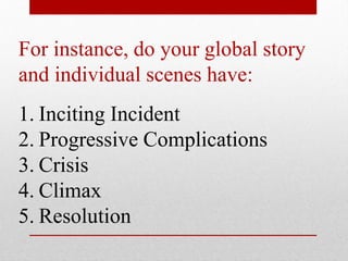 For instance, do your global story
and individual scenes have:
1. Inciting Incident
2. Progressive Complications
3. Crisis
4. Climax
5. Resolution
 