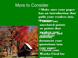 More to Consider
Make sure your paper
has an introduction that
pulls your readers into
the paperDelete any
unrelated points
or points that
weaken your
argument
Integrate and
correctly
document your
quotations into
your paper
Check your
Works Cited for
 