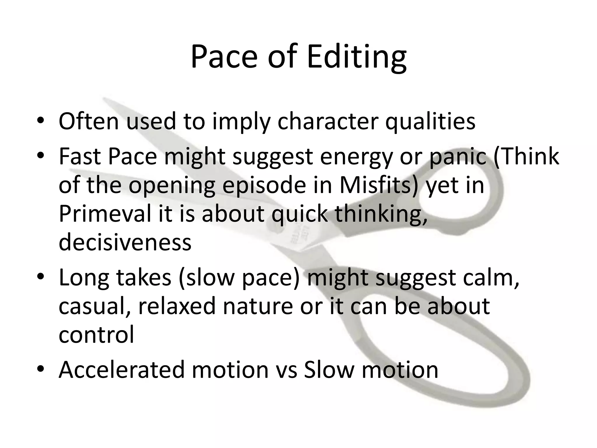 Pace of Editing
• Often used to imply character qualities
• Fast Pace might suggest energy or panic (Think
of the opening episode in Misfits) yet in
Primeval it is about quick thinking,
decisiveness
• Long takes (slow pace) might suggest calm,
casual, relaxed nature or it can be about
control
• Accelerated motion vs Slow motion
 