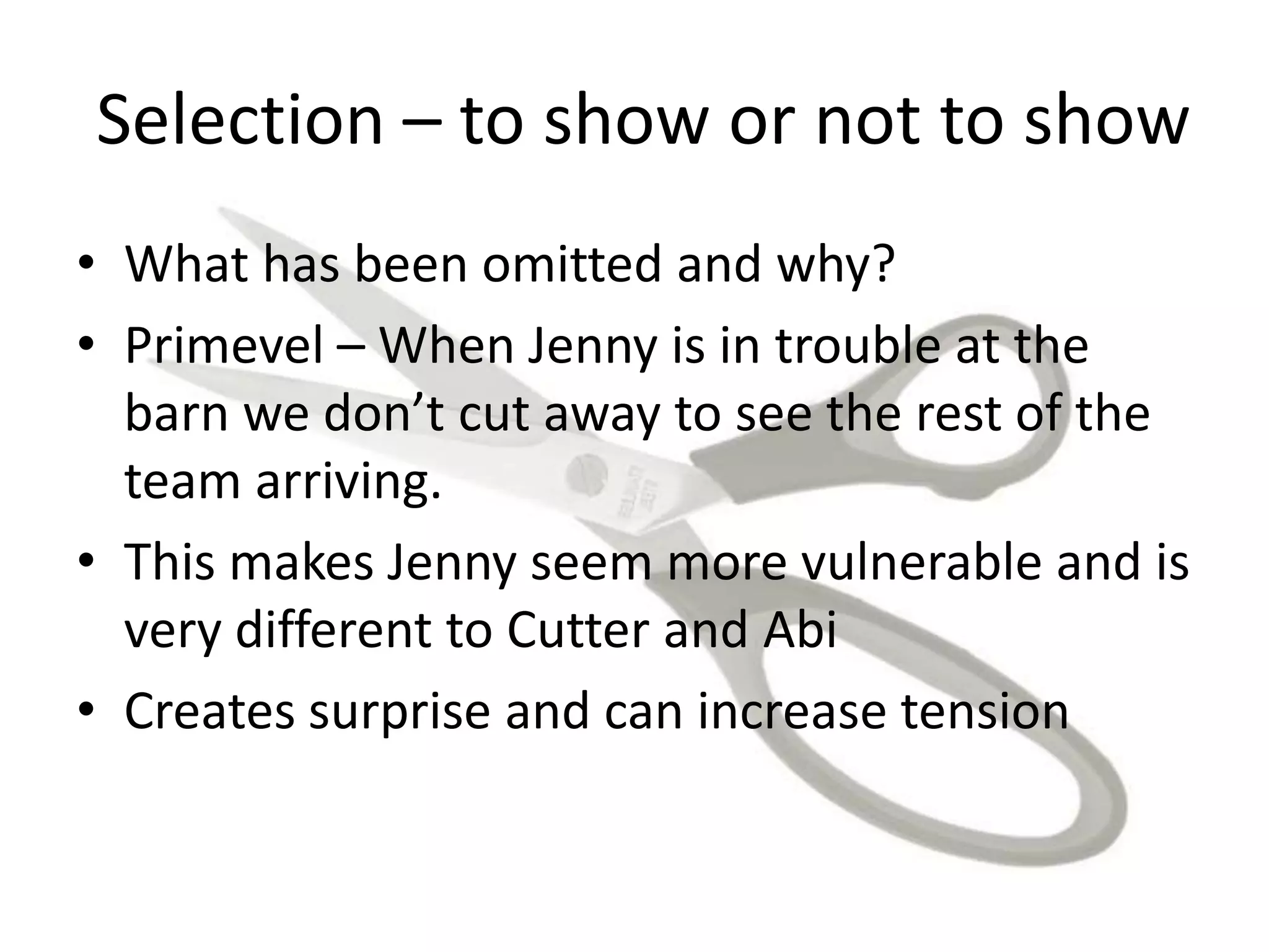 Selection – to show or not to show
• What has been omitted and why?
• Primevel – When Jenny is in trouble at the
barn we don’t cut away to see the rest of the
team arriving.
• This makes Jenny seem more vulnerable and is
very different to Cutter and Abi
• Creates surprise and can increase tension
 