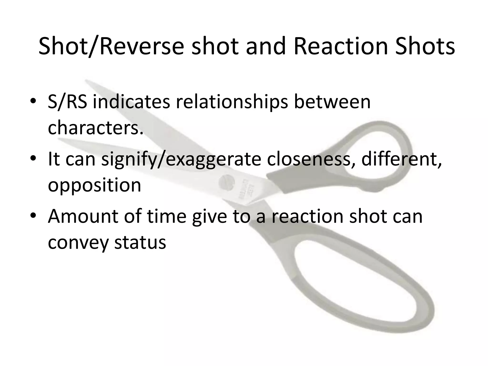 Shot/Reverse shot and Reaction Shots
• S/RS indicates relationships between
characters.
• It can signify/exaggerate closeness, different,
opposition
• Amount of time give to a reaction shot can
convey status
 