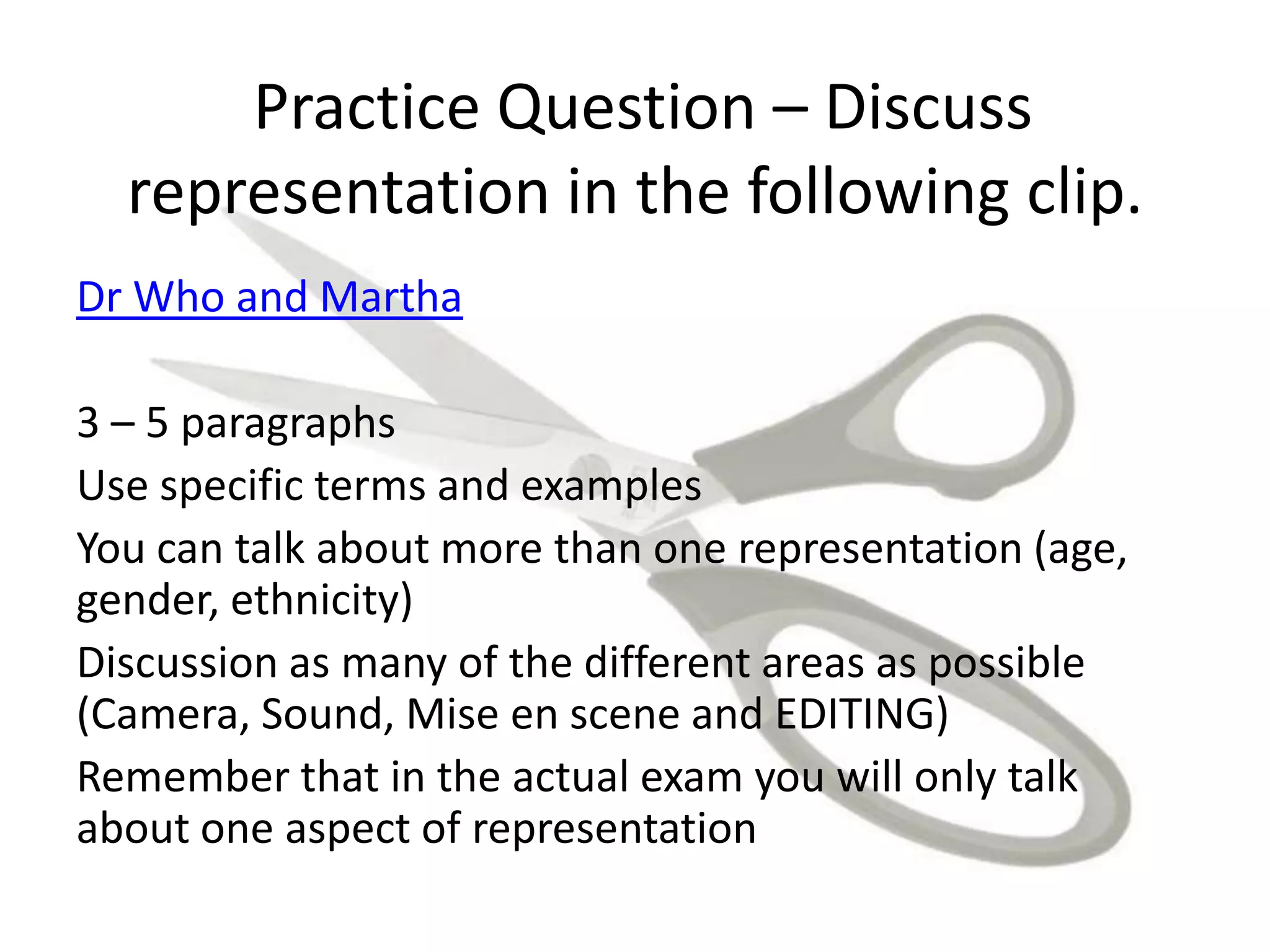 Practice Question – Discuss
representation in the following clip.
Dr Who and Martha
3 – 5 paragraphs
Use specific terms and examples
You can talk about more than one representation (age,
gender, ethnicity)
Discussion as many of the different areas as possible
(Camera, Sound, Mise en scene and EDITING)
Remember that in the actual exam you will only talk
about one aspect of representation
 