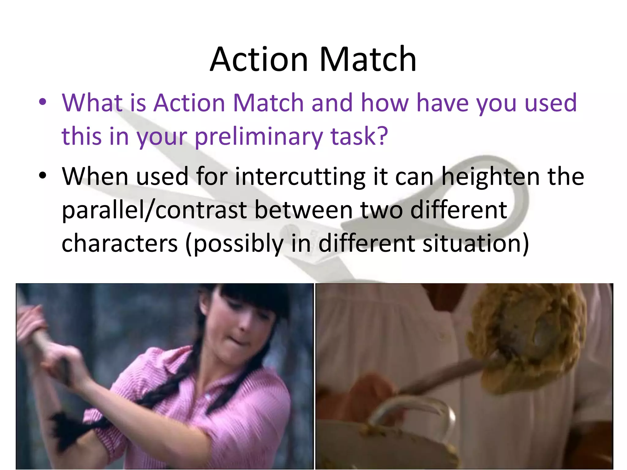 Action Match
• What is Action Match and how have you used
this in your preliminary task?
• When used for intercutting it can heighten the
parallel/contrast between two different
characters (possibly in different situation)
 