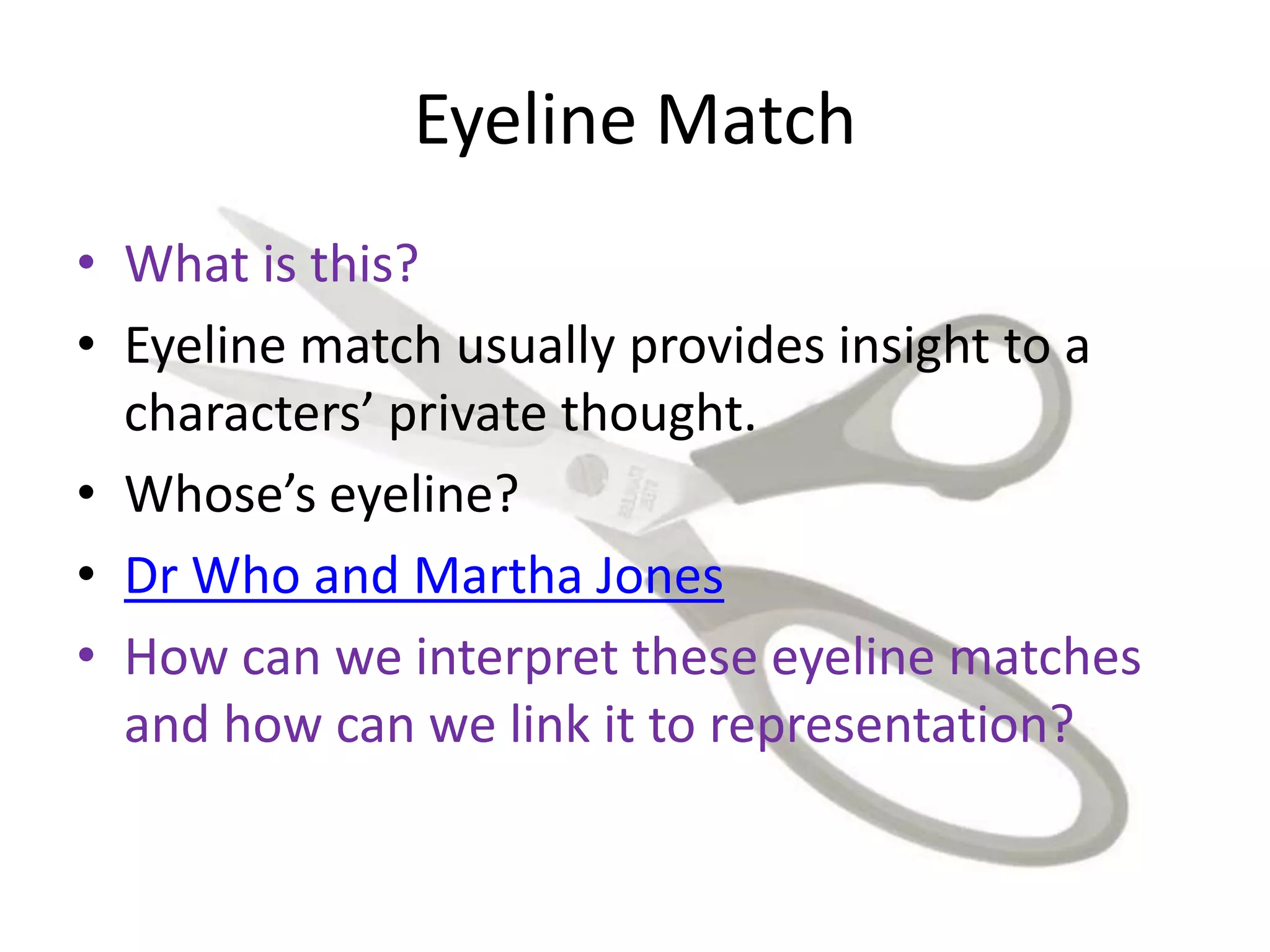 Eyeline Match
• What is this?
• Eyeline match usually provides insight to a
characters’ private thought.
• Whose’s eyeline?
• Dr Who and Martha Jones
• How can we interpret these eyeline matches
and how can we link it to representation?
 