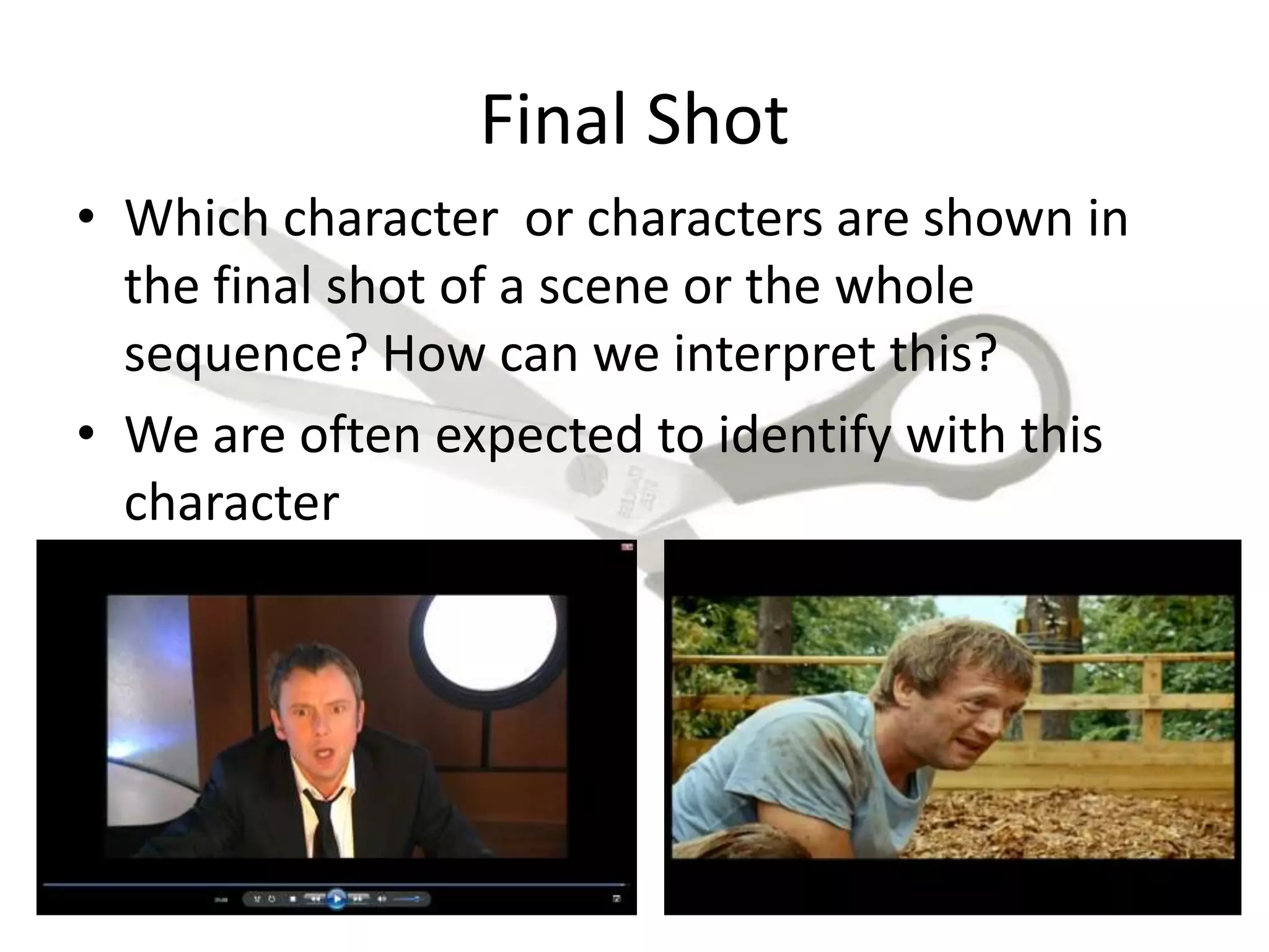 Final Shot
• Which character or characters are shown in
the final shot of a scene or the whole
sequence? How can we interpret this?
• We are often expected to identify with this
character
 