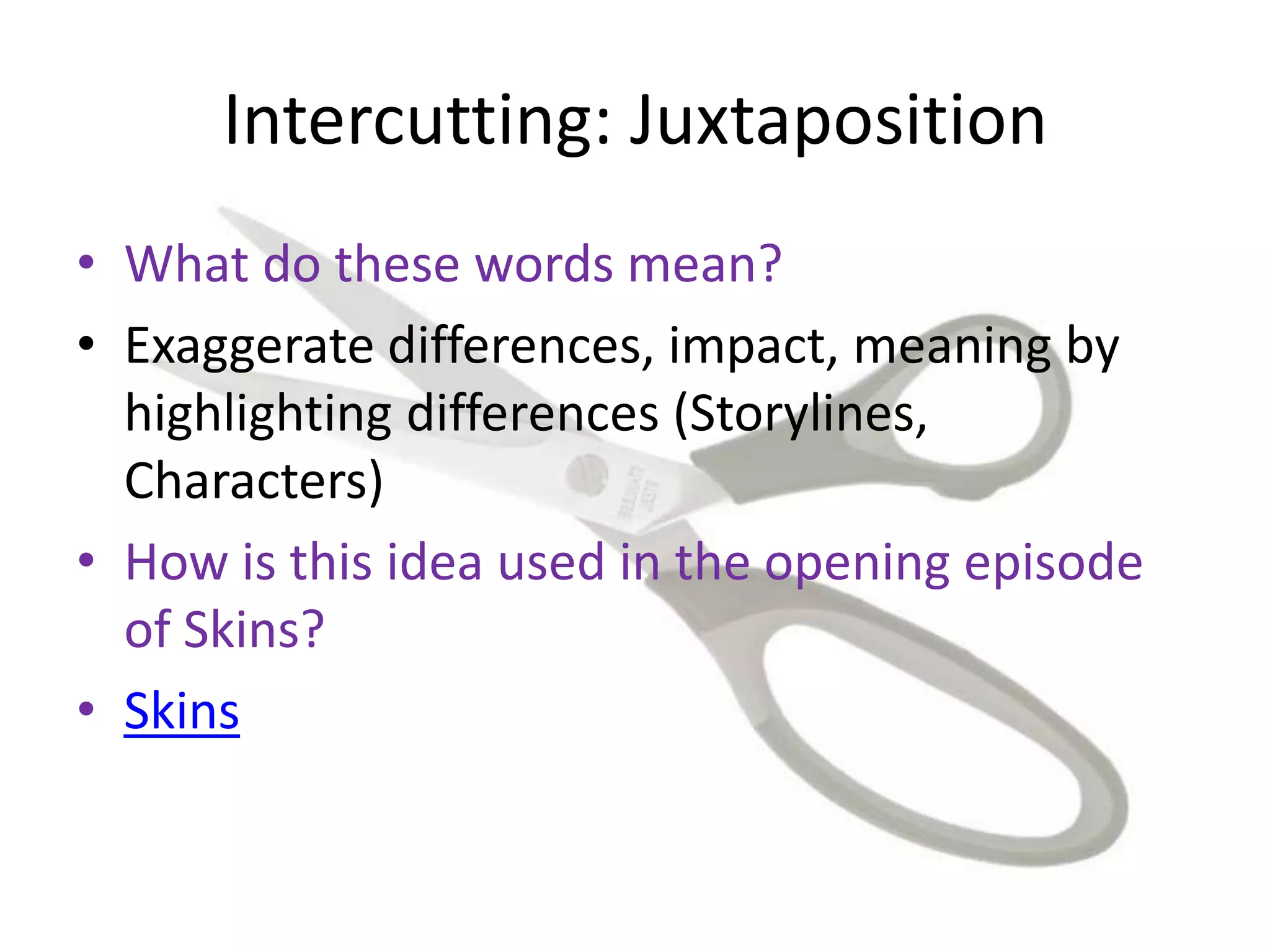 Intercutting: Juxtaposition
• What do these words mean?
• Exaggerate differences, impact, meaning by
highlighting differences (Storylines,
Characters)
• How is this idea used in the opening episode
of Skins?
• Skins
 
