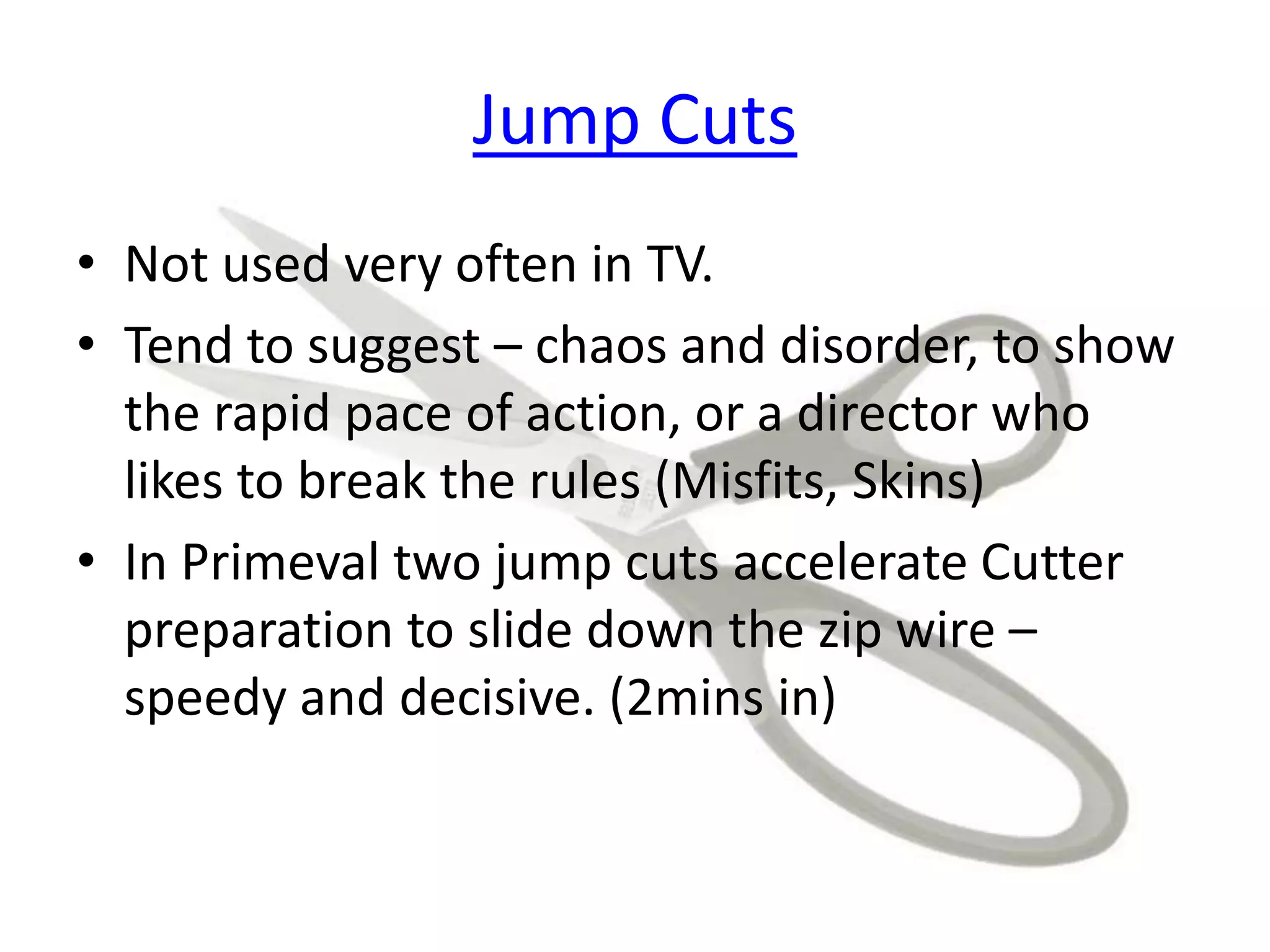 Jump Cuts
• Not used very often in TV.
• Tend to suggest – chaos and disorder, to show
the rapid pace of action, or a director who
likes to break the rules (Misfits, Skins)
• In Primeval two jump cuts accelerate Cutter
preparation to slide down the zip wire –
speedy and decisive. (2mins in)
 