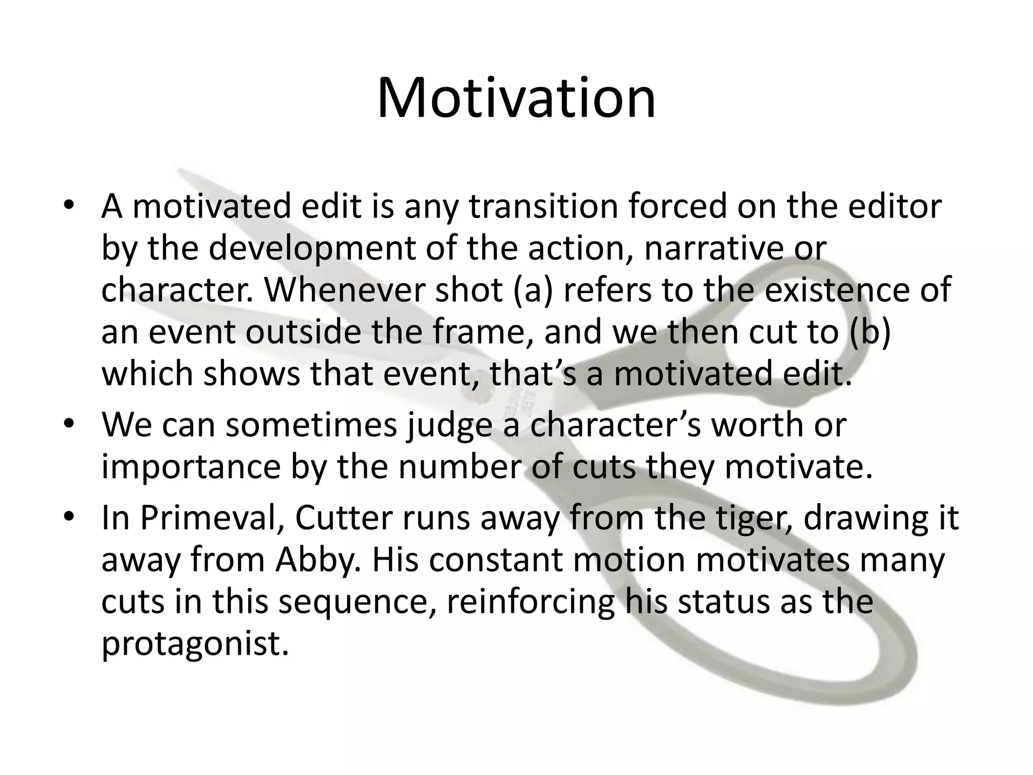 Motivation
• A motivated edit is any transition forced on the editor
by the development of the action, narrative or
character. Whenever shot (a) refers to the existence of
an event outside the frame, and we then cut to (b)
which shows that event, that’s a motivated edit.
• We can sometimes judge a character’s worth or
importance by the number of cuts they motivate.
• In Primeval, Cutter runs away from the tiger, drawing it
away from Abby. His constant motion motivates many
cuts in this sequence, reinforcing his status as the
protagonist.
 