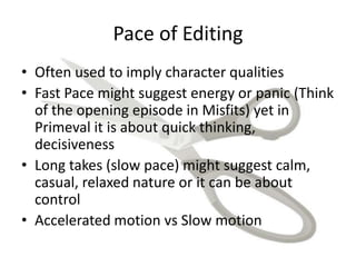 Pace of Editing
• Often used to imply character qualities
• Fast Pace might suggest energy or panic (Think
of the opening episode in Misfits) yet in
Primeval it is about quick thinking,
decisiveness
• Long takes (slow pace) might suggest calm,
casual, relaxed nature or it can be about
control
• Accelerated motion vs Slow motion
 