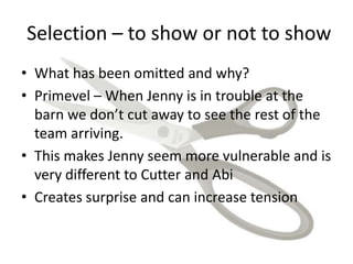Selection – to show or not to show
• What has been omitted and why?
• Primevel – When Jenny is in trouble at the
barn we don’t cut away to see the rest of the
team arriving.
• This makes Jenny seem more vulnerable and is
very different to Cutter and Abi
• Creates surprise and can increase tension
 