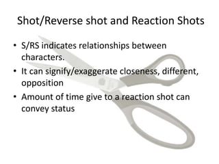 Shot/Reverse shot and Reaction Shots
• S/RS indicates relationships between
characters.
• It can signify/exaggerate closeness, different,
opposition
• Amount of time give to a reaction shot can
convey status
 