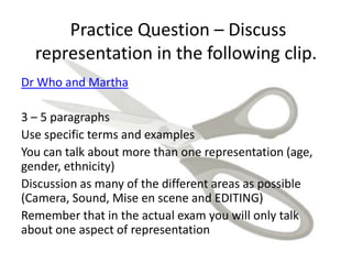 Practice Question – Discuss
representation in the following clip.
Dr Who and Martha
3 – 5 paragraphs
Use specific terms and examples
You can talk about more than one representation (age,
gender, ethnicity)
Discussion as many of the different areas as possible
(Camera, Sound, Mise en scene and EDITING)
Remember that in the actual exam you will only talk
about one aspect of representation
 