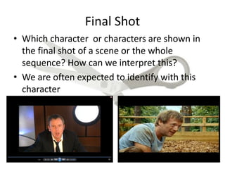 Final Shot
• Which character or characters are shown in
the final shot of a scene or the whole
sequence? How can we interpret this?
• We are often expected to identify with this
character
 