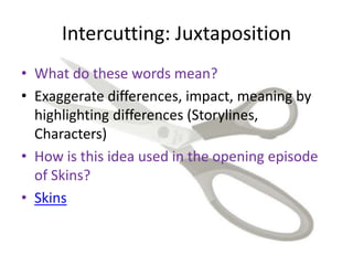 Intercutting: Juxtaposition
• What do these words mean?
• Exaggerate differences, impact, meaning by
highlighting differences (Storylines,
Characters)
• How is this idea used in the opening episode
of Skins?
• Skins
 