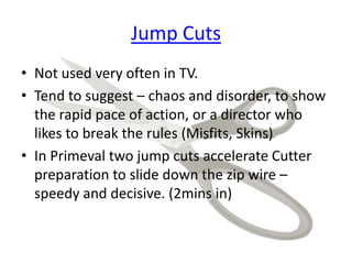 Jump Cuts
• Not used very often in TV.
• Tend to suggest – chaos and disorder, to show
the rapid pace of action, or a director who
likes to break the rules (Misfits, Skins)
• In Primeval two jump cuts accelerate Cutter
preparation to slide down the zip wire –
speedy and decisive. (2mins in)
 