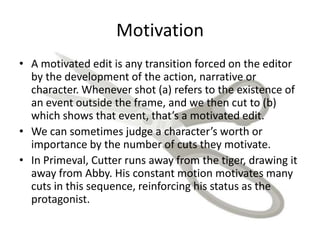 Motivation
• A motivated edit is any transition forced on the editor
by the development of the action, narrative or
character. Whenever shot (a) refers to the existence of
an event outside the frame, and we then cut to (b)
which shows that event, that’s a motivated edit.
• We can sometimes judge a character’s worth or
importance by the number of cuts they motivate.
• In Primeval, Cutter runs away from the tiger, drawing it
away from Abby. His constant motion motivates many
cuts in this sequence, reinforcing his status as the
protagonist.
 