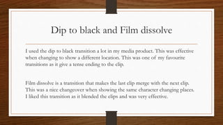 Dip to black and Film dissolve
I used the dip to black transition a lot in my media product. This was effective
when changing to show a different location. This was one of my favourite
transitions as it give a tense ending to the clip.
Film dissolve is a transition that makes the last clip merge with the next clip.
This was a nice changeover when showing the same character changing places.
I liked this transition as it blended the clips and was very effective.
 