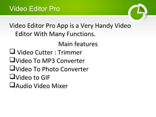 Video Editor Pro
Video Editor Pro App is a Very Handy Video
Editor With Many Functions.
Main features
 Video Cutter : Trimmer
Video To MP3 Converter
Video To Photo Converter
Video to GIF
Audio Video Mixer
 