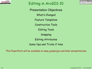 Editing in ArcGIS 10
Presentation Objectives
What’s Changed

Feature Templates
Construction Tools
Editing Tools

Snapping
Editing Attributes
Some tips and Tricks if time
This PowerPoint will be available at www.junipergis.com>links >presentations

1/67

Copyright 2010-2011 – John Schaeffer

 