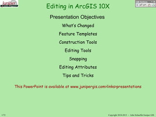 Editing in ArcGIS 10X
1/72 Copyright 2010-2013 – John SchaefferJuniper GIS
Presentation Objectives
What’s Changed
Feature Templates
Construction Tools
Editing Tools
Snapping
Editing Attributes
Tips and Tricks
This PowerPoint is available at www.junipergis.com>links>presentations
 