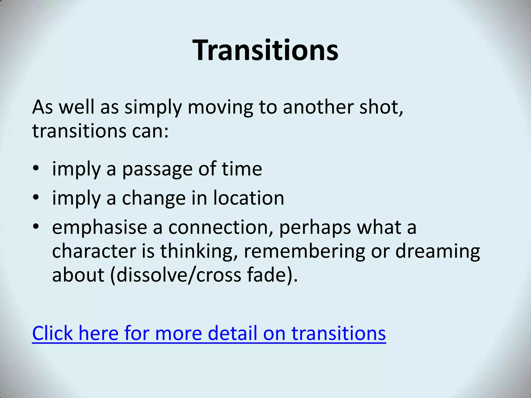 Transitions
As well as simply moving to another shot,
transitions can:
• imply a passage of time
• imply a change in location
• emphasise a connection, perhaps what a
character is thinking, remembering or dreaming
about (dissolve/cross fade).
Click here for more detail on transitions
 