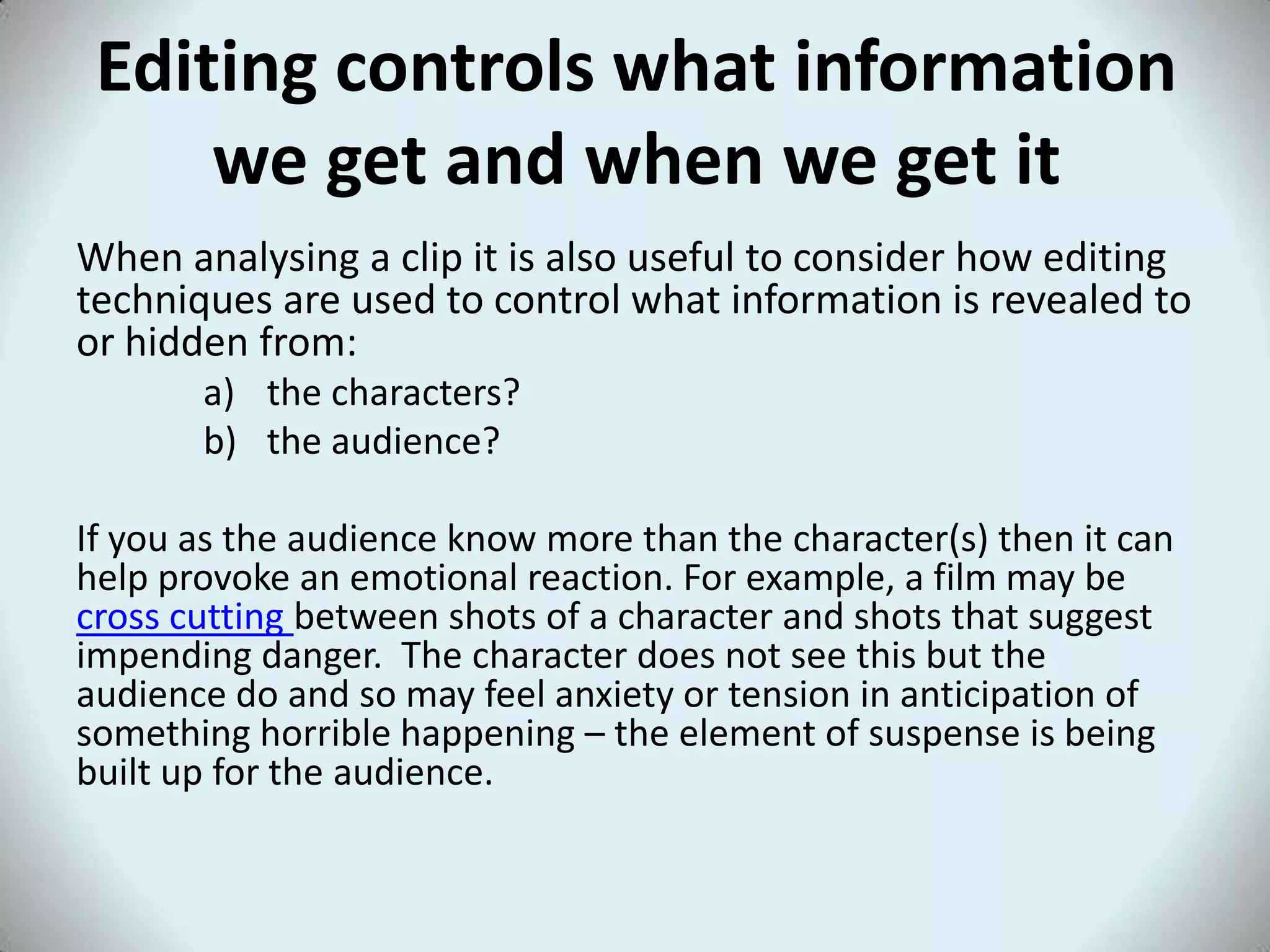 Editing controls what information
we get and when we get it
When analysing a clip it is also useful to consider how editing
techniques are used to control what information is revealed to
or hidden from:
a) the characters?
b) the audience?
If you as the audience know more than the character(s) then it can
help provoke an emotional reaction. For example, a film may be
cross cutting between shots of a character and shots that suggest
impending danger. The character does not see this but the
audience do and so may feel anxiety or tension in anticipation of
something horrible happening – the element of suspense is being
built up for the audience.
 