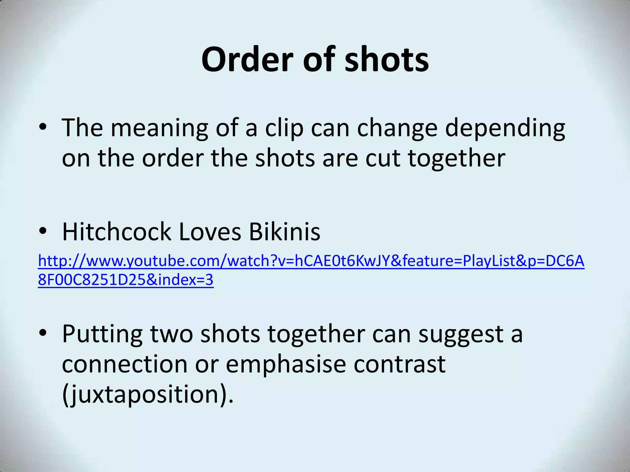 Order of shots
• The meaning of a clip can change depending
on the order the shots are cut together
• Hitchcock Loves Bikinis
http://www.youtube.com/watch?v=hCAE0t6KwJY&feature=PlayList&p=DC6A
8F00C8251D25&index=3
• Putting two shots together can suggest a
connection or emphasise contrast
(juxtaposition).
 
