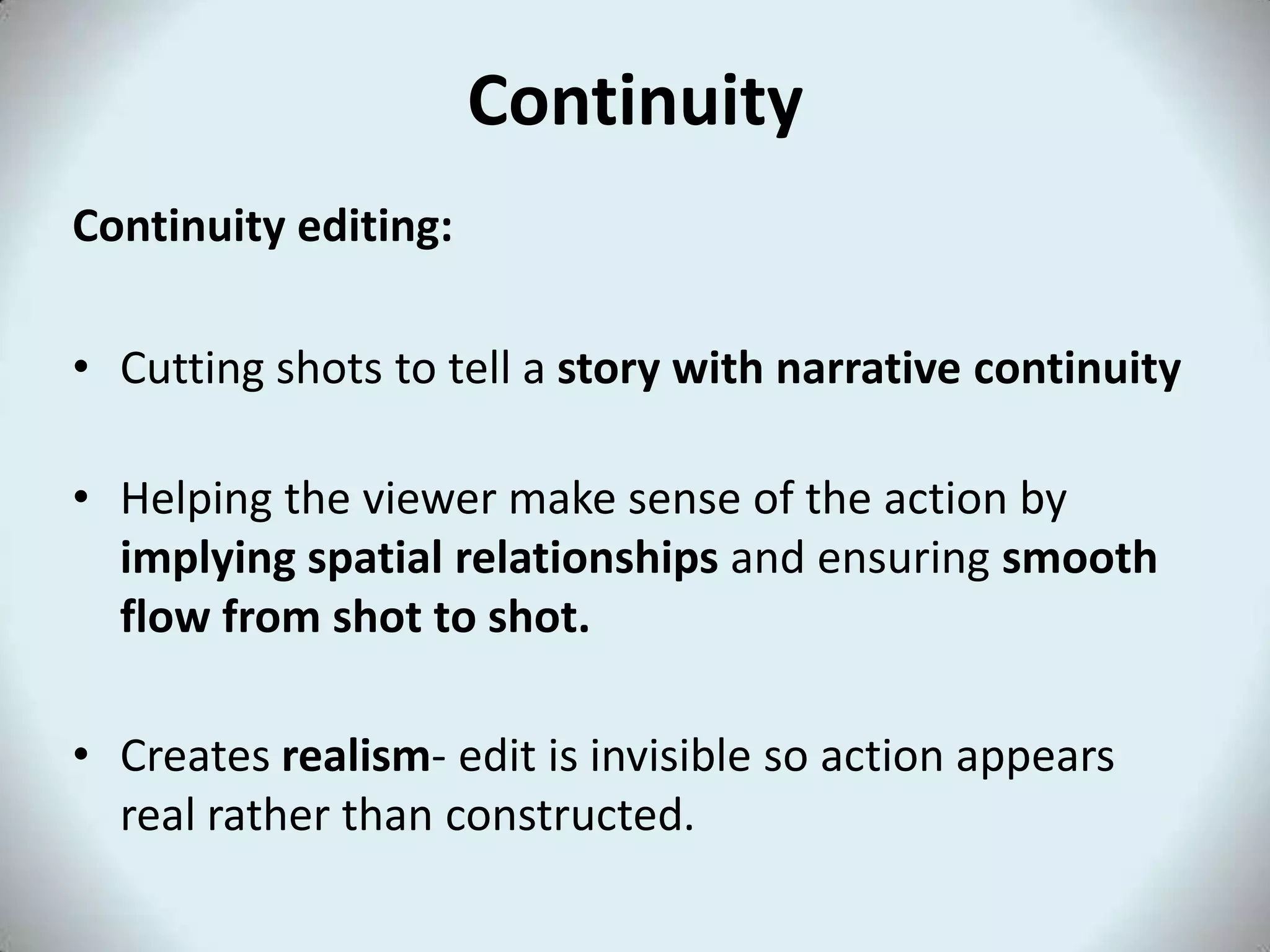 Continuity
Continuity editing:
• Cutting shots to tell a story with narrative continuity
• Helping the viewer make sense of the action by
implying spatial relationships and ensuring smooth
flow from shot to shot.
• Creates realism- edit is invisible so action appears
real rather than constructed.
 