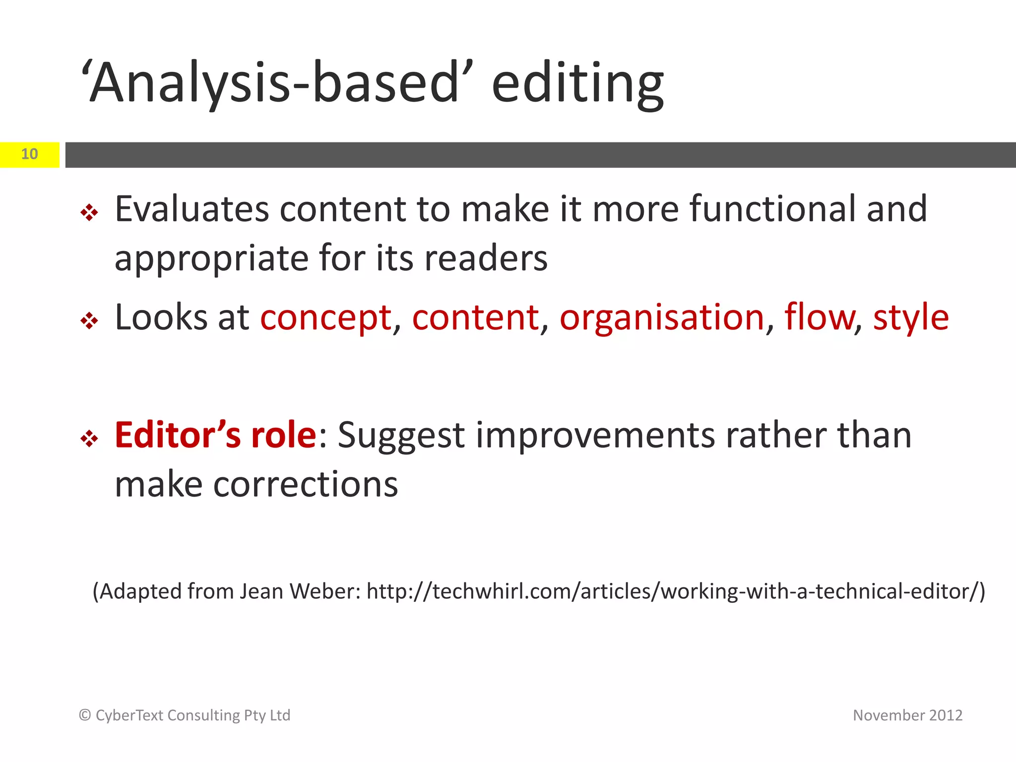 ‘Analysis-based’ editing
10


         Evaluates content to make it more functional and
          appropriate for its readers
         Looks at concept, content, organisation, flow, style

         Editor’s role: Suggest improvements rather than
          make corrections

       (Adapted from Jean Weber: http://techwhirl.com/articles/working-with-a-technical-editor/)




     © CyberText Consulting Pty Ltd                                               November 2012
 