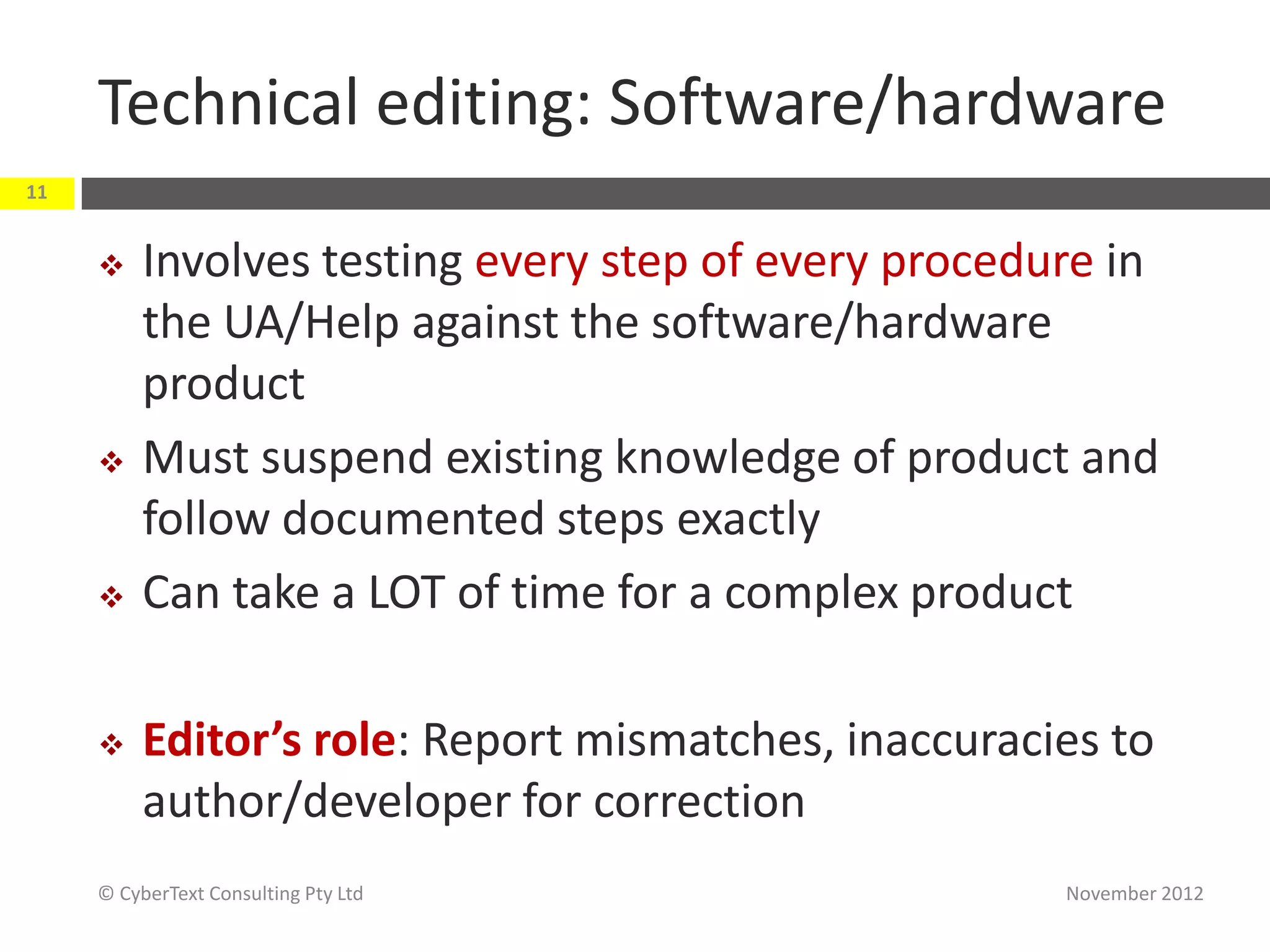 Technical editing: Software/hardware
11


         Involves testing every step of every procedure in
          the UA/Help against the software/hardware
          product
         Must suspend existing knowledge of product and
          follow documented steps exactly
         Can take a LOT of time for a complex product

         Editor’s role: Report mismatches, inaccuracies to
          author/developer for correction
     © CyberText Consulting Pty Ltd                   November 2012
 