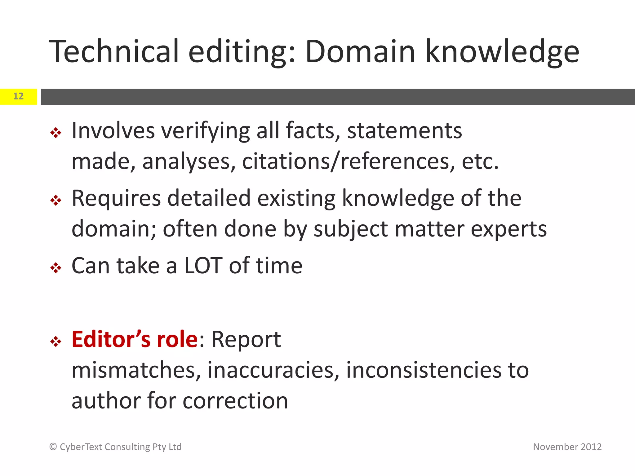 Technical editing: Domain knowledge
12


         Involves verifying all facts, statements
          made, analyses, citations/references, etc.
         Requires detailed existing knowledge of the
          domain; often done by subject matter experts
         Can take a LOT of time

         Editor’s role: Report
          mismatches, inaccuracies, inconsistencies to
          author for correction
     © CyberText Consulting Pty Ltd                      November 2012
 