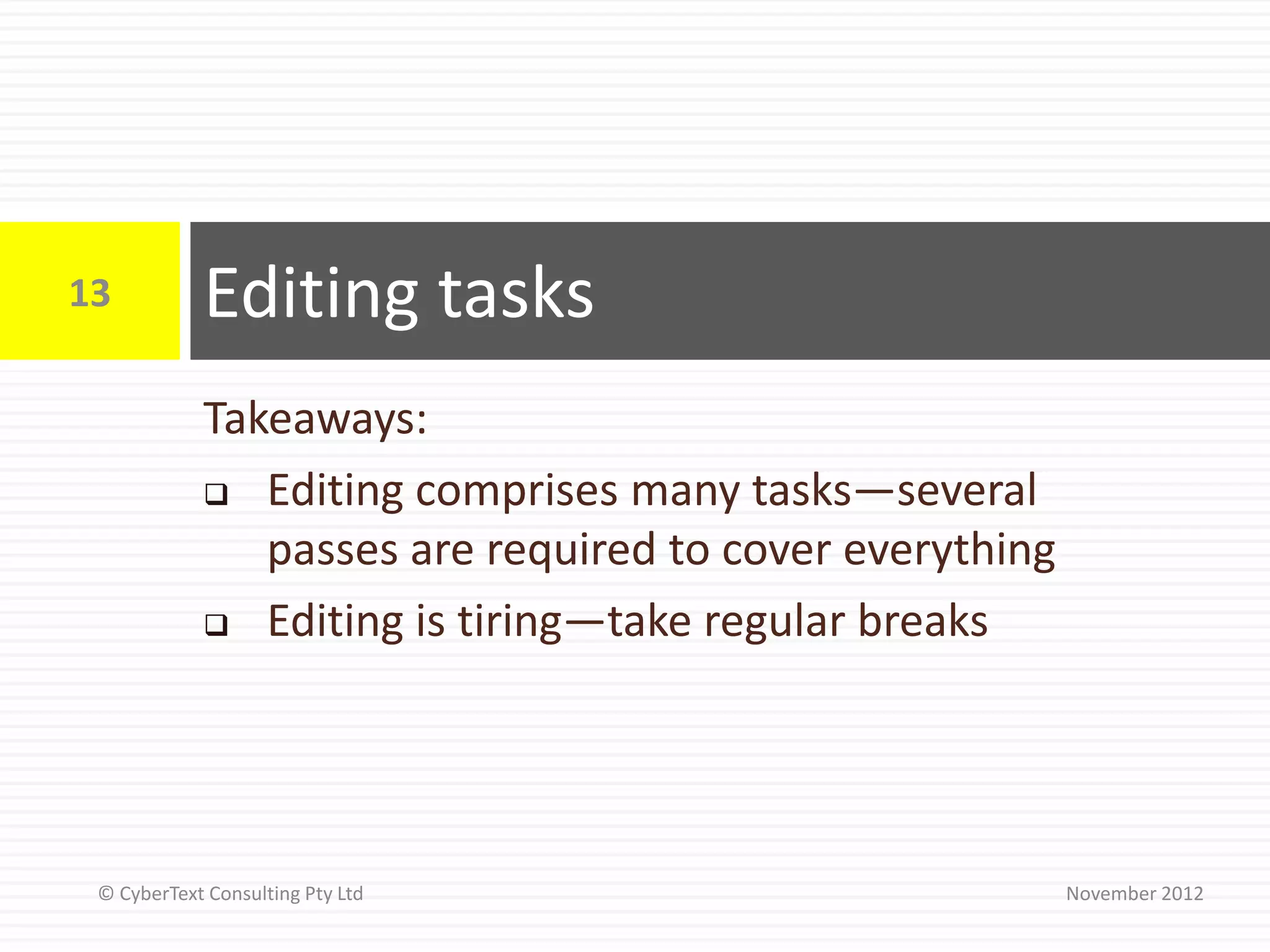 13          Editing tasks
            Takeaways:
             Editing comprises many tasks—several

               passes are required to cover everything
             Editing is tiring—take regular breaks




 © CyberText Consulting Pty Ltd                          November 2012
 