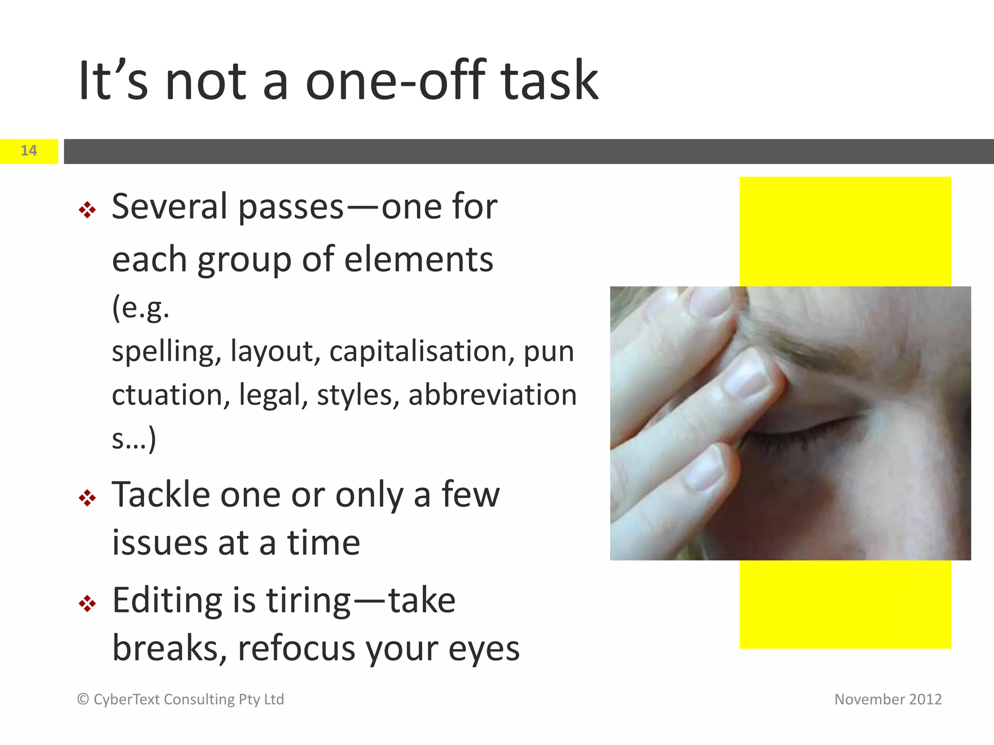It’s not a one-off task
14


         Several passes—one for
          each group of elements
          (e.g.
          spelling, layout, capitalisation, pun
          ctuation, legal, styles, abbreviation
          s…)
         Tackle one or only a few
          issues at a time
         Editing is tiring—take
          breaks, refocus your eyes
     © CyberText Consulting Pty Ltd               November 2012
 
