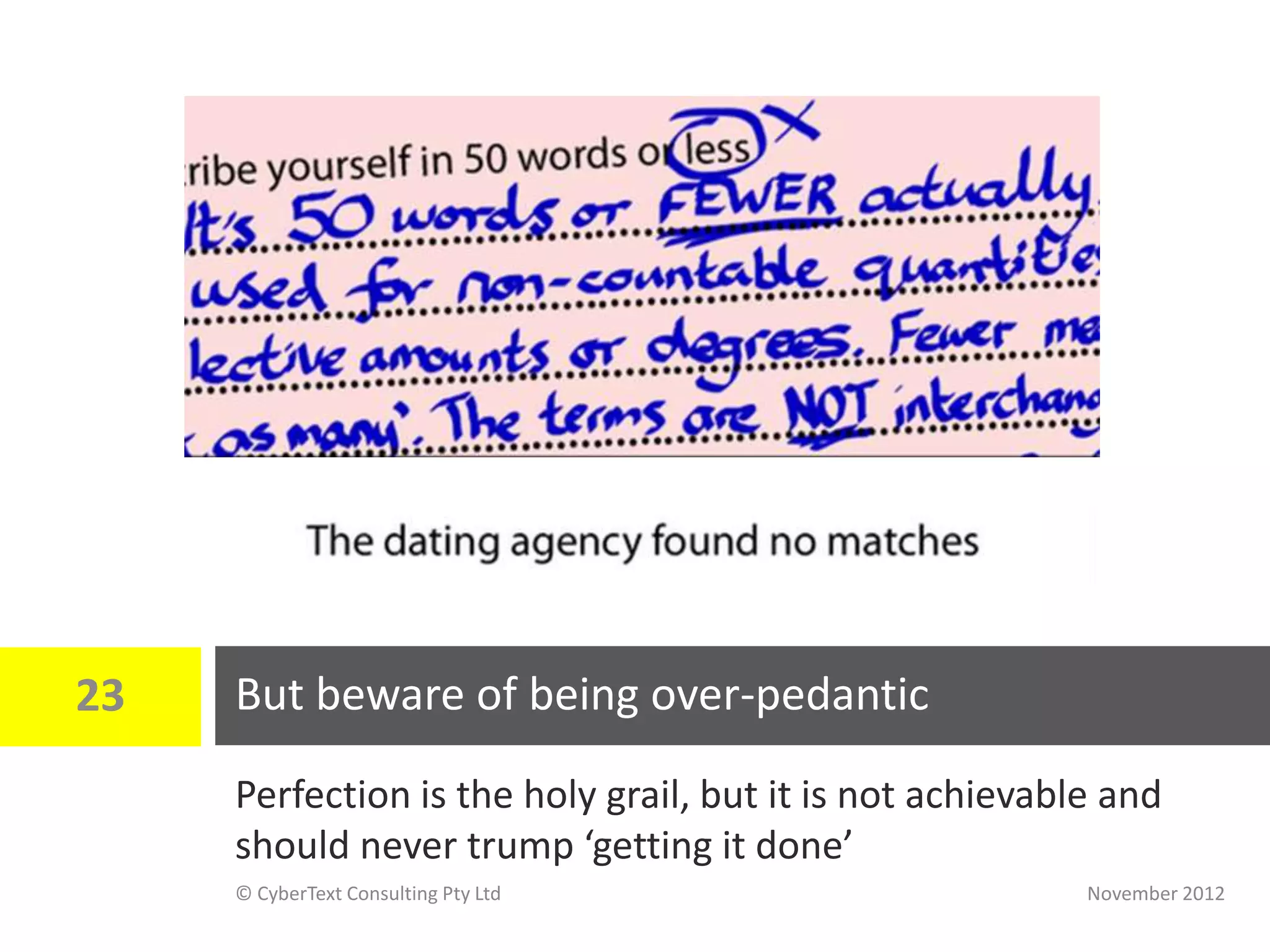 23   But beware of being over-pedantic
     Perfection is the holy grail, but it is not achievable and
     should never trump ‘getting it done’
     © CyberText Consulting Pty Ltd                       November 2012
 