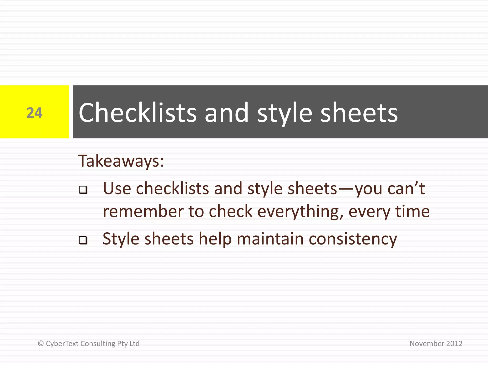 24          Checklists and style sheets
            Takeaways:
             Use checklists and style sheets—you can’t

               remember to check everything, every time
             Style sheets help maintain consistency




 © CyberText Consulting Pty Ltd                     November 2012
 